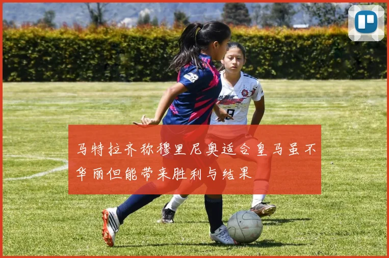 马特拉齐称穆里尼奥适合皇马虽不华丽但能带来胜利与结果