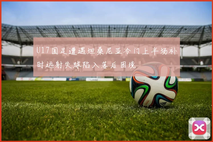 U17国足遭遇坦桑尼亚冷门上半场补时远射失球陷入落后困境