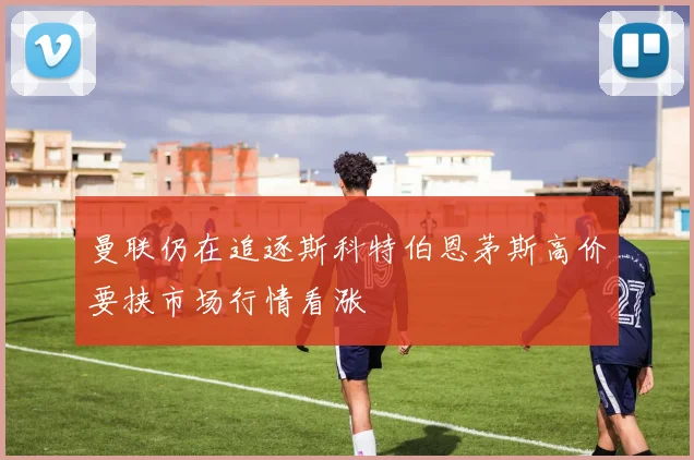 曼联仍在追逐斯科特伯恩茅斯高价要挟市场行情看涨