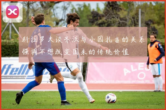 科拉罗夫谈齐沃与小因扎吉的关系强调不想改变国米的传统价值
