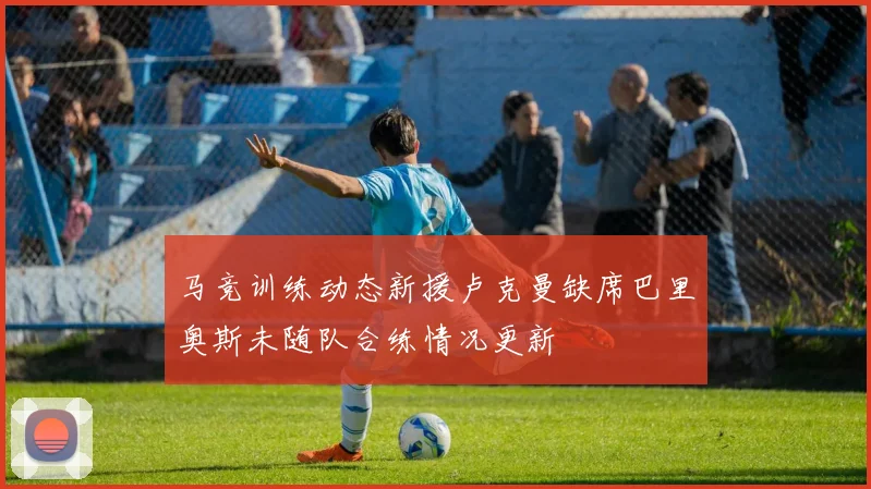 马竞训练动态新援卢克曼缺席巴里奥斯未随队合练情况更新