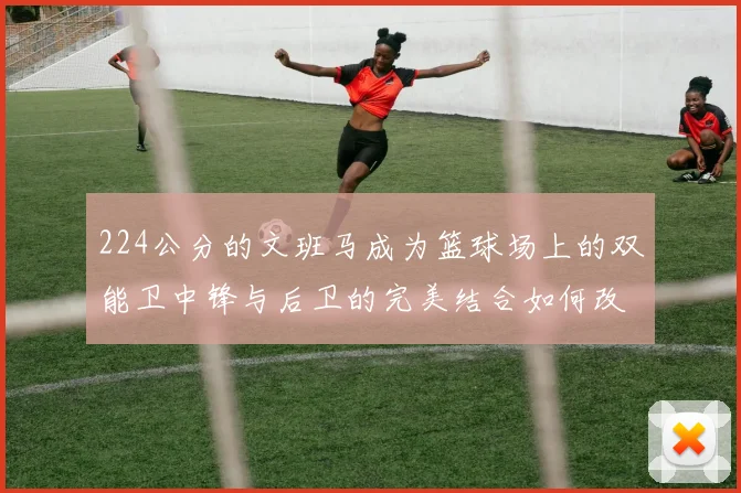 224公分的文班马成为篮球场上的双能卫中锋与后卫的完美结合如何改变比赛格局