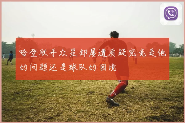 哈登联手众星却屡遭质疑究竟是他的问题还是球队的困境