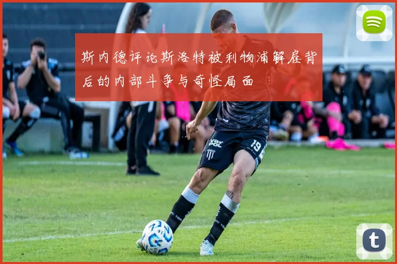 斯内德评论斯洛特被利物浦解雇背后的内部斗争与奇怪局面