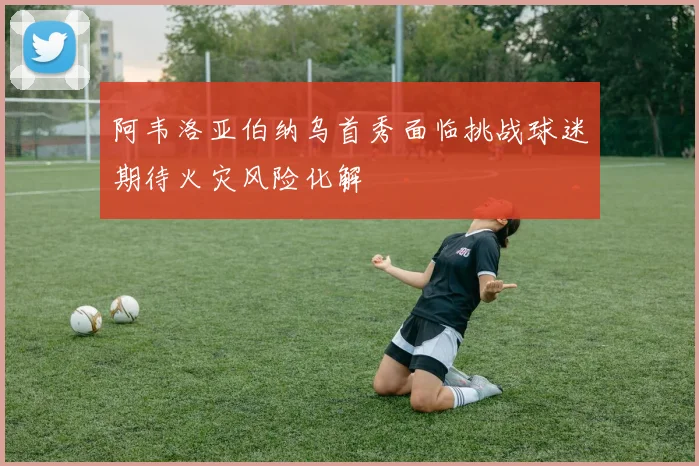 阿韦洛亚伯纳乌首秀面临挑战球迷期待火灾风险化解
