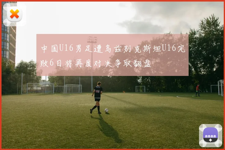 中国U16男足遭乌兹别克斯坦U16完败6日将再度对决争取翻盘