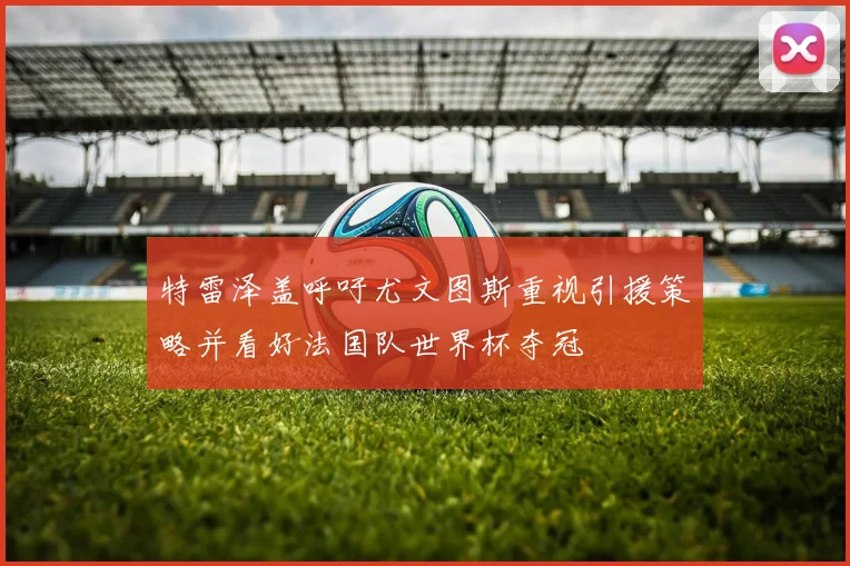 特雷泽盖呼吁尤文图斯重视引援策略并看好法国队世界杯夺冠