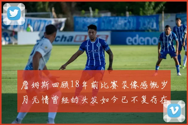 詹姆斯回顾18年前比赛录像感慨岁月无情曾经的头发如今已不复存在