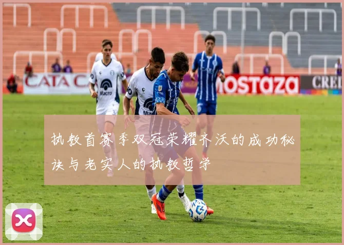 执教首赛季双冠荣耀齐沃的成功秘诀与老实人的执教哲学