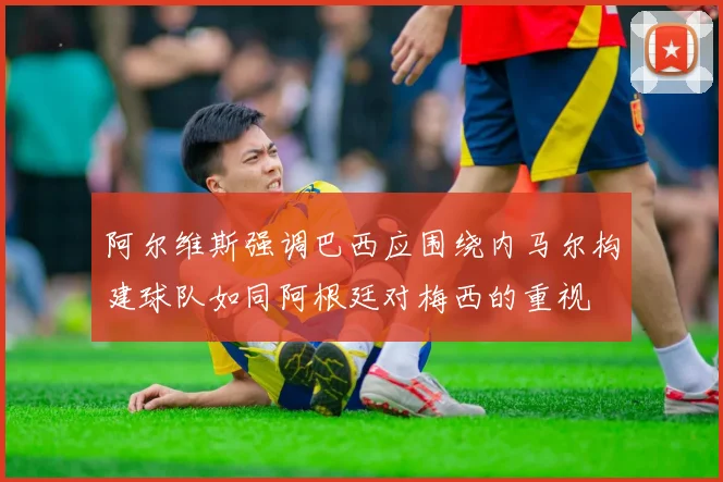 阿尔维斯强调巴西应围绕内马尔构建球队如同阿根廷对梅西的重视