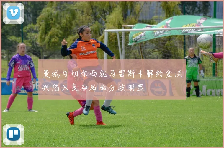 曼城与切尔西就马雷斯卡解约金谈判陷入复杂局面分歧明显