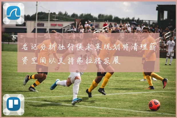 名记分析独行侠未来规划将清理薪资空间以支持弗拉格发展